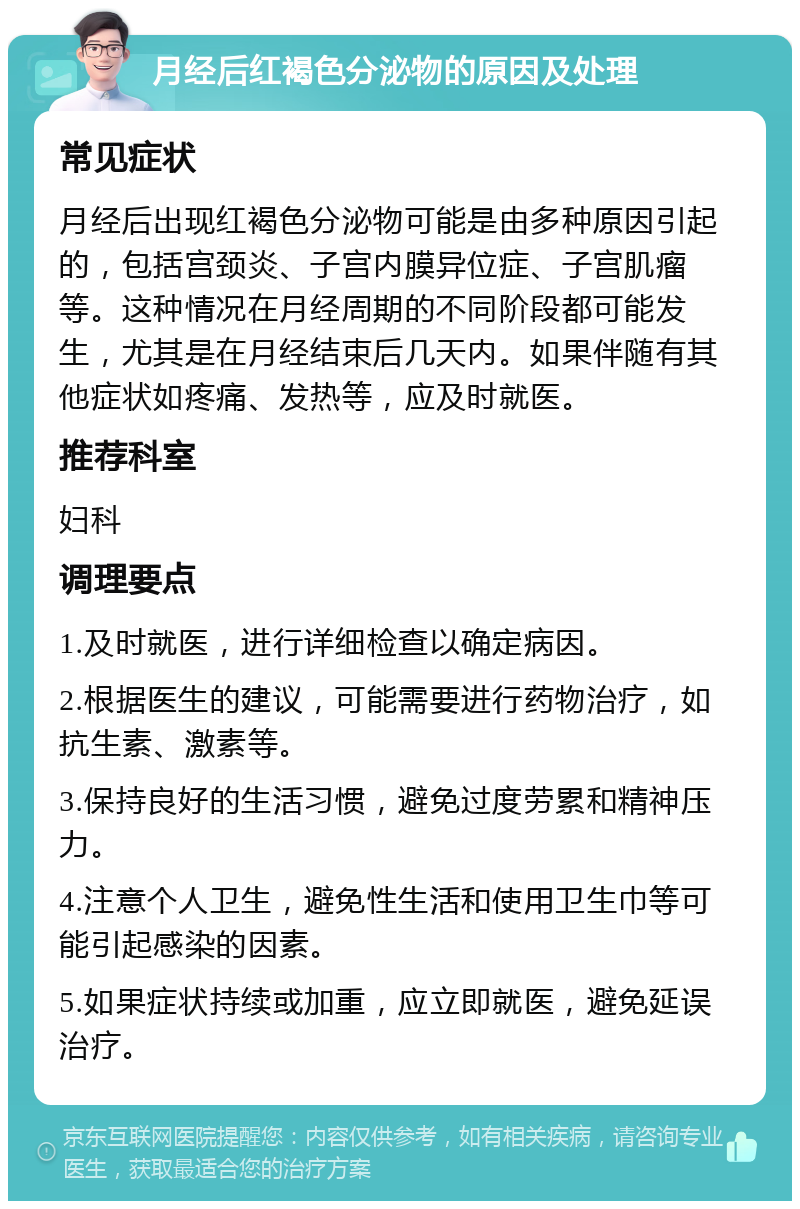 月经后红褐色分泌物的原因及处理 常见症状 月经后出现红褐色分泌物可能是由多种原因引起的，包括宫颈炎、子宫内膜异位症、子宫肌瘤等。这种情况在月经周期的不同阶段都可能发生，尤其是在月经结束后几天内。如果伴随有其他症状如疼痛、发热等，应及时就医。 推荐科室 妇科 调理要点 1.及时就医，进行详细检查以确定病因。 2.根据医生的建议，可能需要进行药物治疗，如抗生素、激素等。 3.保持良好的生活习惯，避免过度劳累和精神压力。 4.注意个人卫生，避免性生活和使用卫生巾等可能引起感染的因素。 5.如果症状持续或加重，应立即就医，避免延误治疗。