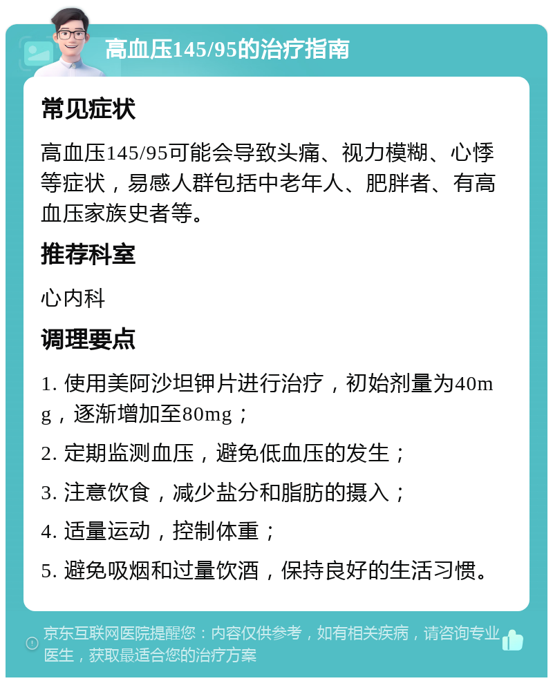 高血压145/95的治疗指南 常见症状 高血压145/95可能会导致头痛、视力模糊、心悸等症状，易感人群包括中老年人、肥胖者、有高血压家族史者等。 推荐科室 心内科 调理要点 1. 使用美阿沙坦钾片进行治疗，初始剂量为40mg，逐渐增加至80mg； 2. 定期监测血压，避免低血压的发生； 3. 注意饮食，减少盐分和脂肪的摄入； 4. 适量运动，控制体重； 5. 避免吸烟和过量饮酒，保持良好的生活习惯。