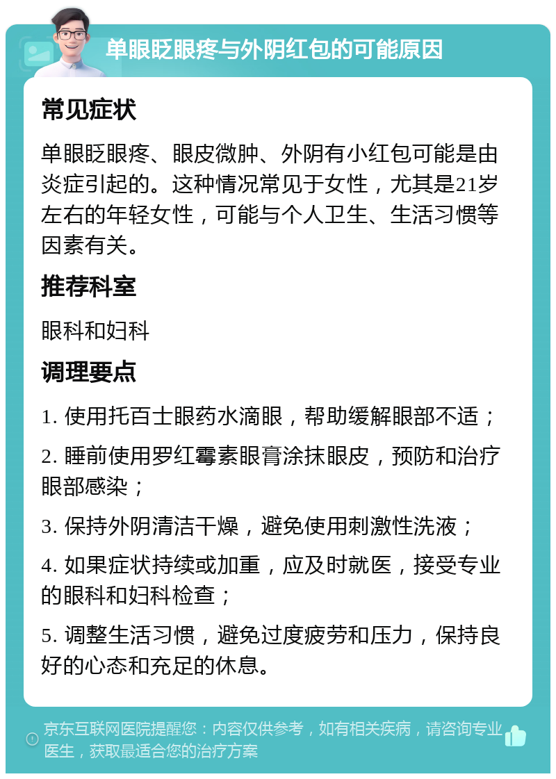 单眼眨眼疼与外阴红包的可能原因 常见症状 单眼眨眼疼、眼皮微肿、外阴有小红包可能是由炎症引起的。这种情况常见于女性，尤其是21岁左右的年轻女性，可能与个人卫生、生活习惯等因素有关。 推荐科室 眼科和妇科 调理要点 1. 使用托百士眼药水滴眼，帮助缓解眼部不适； 2. 睡前使用罗红霉素眼膏涂抹眼皮，预防和治疗眼部感染； 3. 保持外阴清洁干燥，避免使用刺激性洗液； 4. 如果症状持续或加重，应及时就医，接受专业的眼科和妇科检查； 5. 调整生活习惯，避免过度疲劳和压力，保持良好的心态和充足的休息。