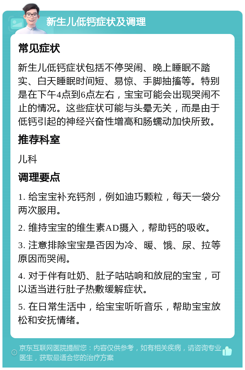 新生儿低钙症状及调理 常见症状 新生儿低钙症状包括不停哭闹、晚上睡眠不踏实、白天睡眠时间短、易惊、手脚抽搐等。特别是在下午4点到6点左右，宝宝可能会出现哭闹不止的情况。这些症状可能与头晕无关，而是由于低钙引起的神经兴奋性增高和肠蠕动加快所致。 推荐科室 儿科 调理要点 1. 给宝宝补充钙剂，例如迪巧颗粒，每天一袋分两次服用。 2. 维持宝宝的维生素AD摄入，帮助钙的吸收。 3. 注意排除宝宝是否因为冷、暖、饿、尿、拉等原因而哭闹。 4. 对于伴有吐奶、肚子咕咕响和放屁的宝宝，可以适当进行肚子热敷缓解症状。 5. 在日常生活中，给宝宝听听音乐，帮助宝宝放松和安抚情绪。