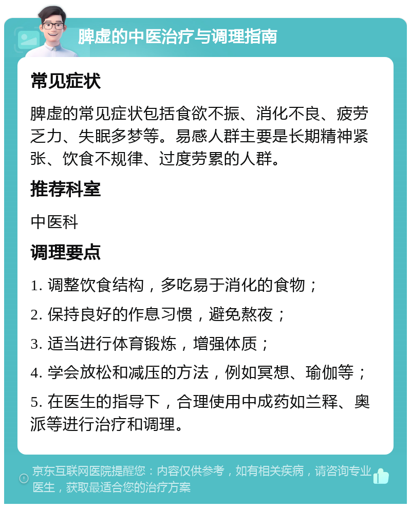 脾虚的中医治疗与调理指南 常见症状 脾虚的常见症状包括食欲不振、消化不良、疲劳乏力、失眠多梦等。易感人群主要是长期精神紧张、饮食不规律、过度劳累的人群。 推荐科室 中医科 调理要点 1. 调整饮食结构，多吃易于消化的食物； 2. 保持良好的作息习惯，避免熬夜； 3. 适当进行体育锻炼，增强体质； 4. 学会放松和减压的方法，例如冥想、瑜伽等； 5. 在医生的指导下，合理使用中成药如兰释、奥派等进行治疗和调理。