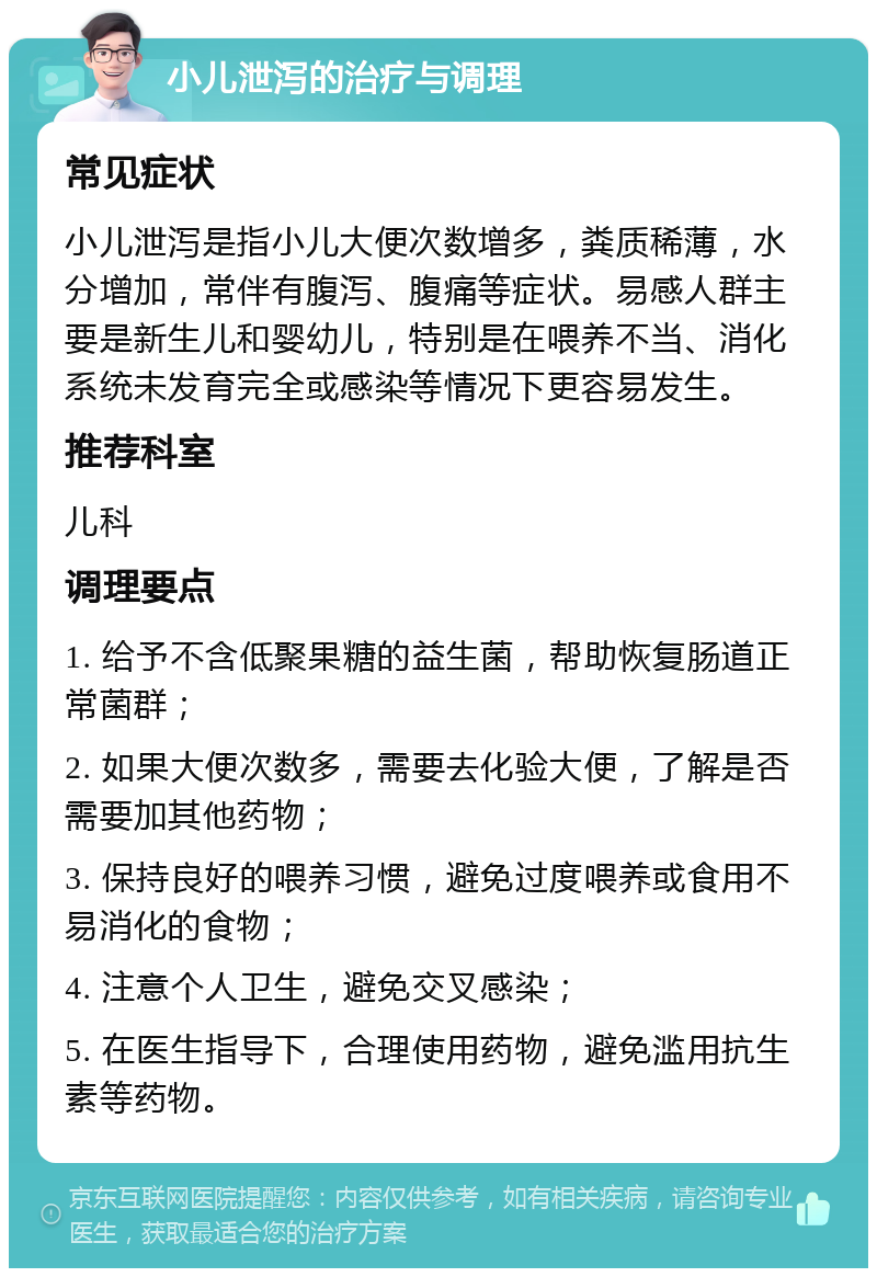 小儿泄泻的治疗与调理 常见症状 小儿泄泻是指小儿大便次数增多，粪质稀薄，水分增加，常伴有腹泻、腹痛等症状。易感人群主要是新生儿和婴幼儿，特别是在喂养不当、消化系统未发育完全或感染等情况下更容易发生。 推荐科室 儿科 调理要点 1. 给予不含低聚果糖的益生菌，帮助恢复肠道正常菌群； 2. 如果大便次数多，需要去化验大便，了解是否需要加其他药物； 3. 保持良好的喂养习惯，避免过度喂养或食用不易消化的食物； 4. 注意个人卫生，避免交叉感染； 5. 在医生指导下，合理使用药物，避免滥用抗生素等药物。