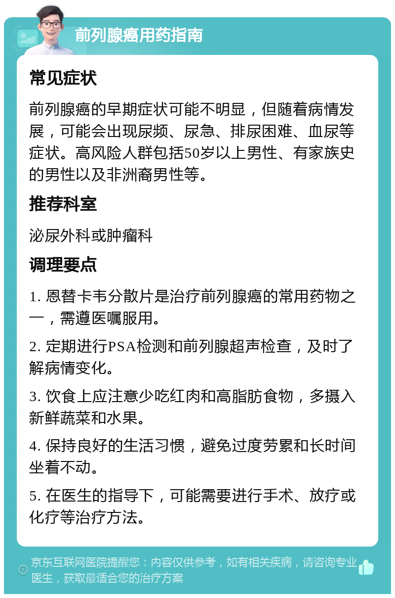 前列腺癌用药指南 常见症状 前列腺癌的早期症状可能不明显，但随着病情发展，可能会出现尿频、尿急、排尿困难、血尿等症状。高风险人群包括50岁以上男性、有家族史的男性以及非洲裔男性等。 推荐科室 泌尿外科或肿瘤科 调理要点 1. 恩替卡韦分散片是治疗前列腺癌的常用药物之一，需遵医嘱服用。 2. 定期进行PSA检测和前列腺超声检查，及时了解病情变化。 3. 饮食上应注意少吃红肉和高脂肪食物，多摄入新鲜蔬菜和水果。 4. 保持良好的生活习惯，避免过度劳累和长时间坐着不动。 5. 在医生的指导下，可能需要进行手术、放疗或化疗等治疗方法。