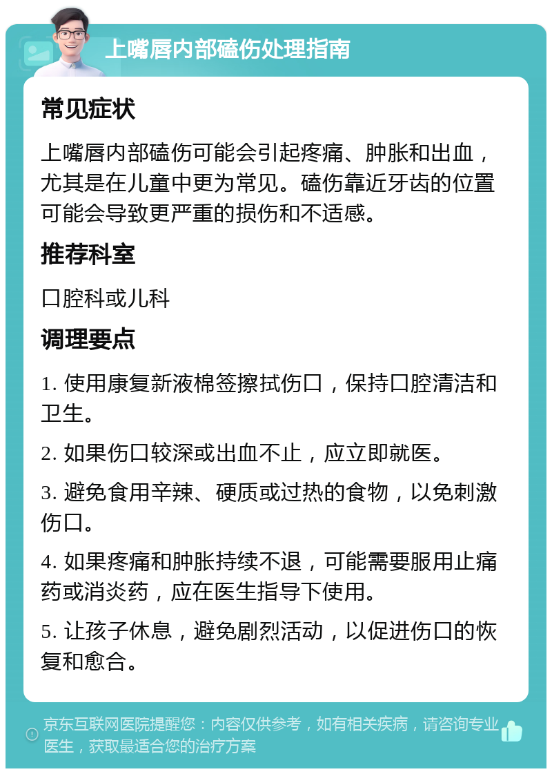 上嘴唇内部磕伤处理指南 常见症状 上嘴唇内部磕伤可能会引起疼痛、肿胀和出血，尤其是在儿童中更为常见。磕伤靠近牙齿的位置可能会导致更严重的损伤和不适感。 推荐科室 口腔科或儿科 调理要点 1. 使用康复新液棉签擦拭伤口，保持口腔清洁和卫生。 2. 如果伤口较深或出血不止，应立即就医。 3. 避免食用辛辣、硬质或过热的食物，以免刺激伤口。 4. 如果疼痛和肿胀持续不退，可能需要服用止痛药或消炎药，应在医生指导下使用。 5. 让孩子休息，避免剧烈活动，以促进伤口的恢复和愈合。