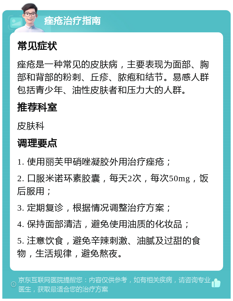 痤疮治疗指南 常见症状 痤疮是一种常见的皮肤病，主要表现为面部、胸部和背部的粉刺、丘疹、脓疱和结节。易感人群包括青少年、油性皮肤者和压力大的人群。 推荐科室 皮肤科 调理要点 1. 使用丽芙甲硝唑凝胶外用治疗痤疮； 2. 口服米诺环素胶囊，每天2次，每次50mg，饭后服用； 3. 定期复诊，根据情况调整治疗方案； 4. 保持面部清洁，避免使用油质的化妆品； 5. 注意饮食，避免辛辣刺激、油腻及过甜的食物，生活规律，避免熬夜。