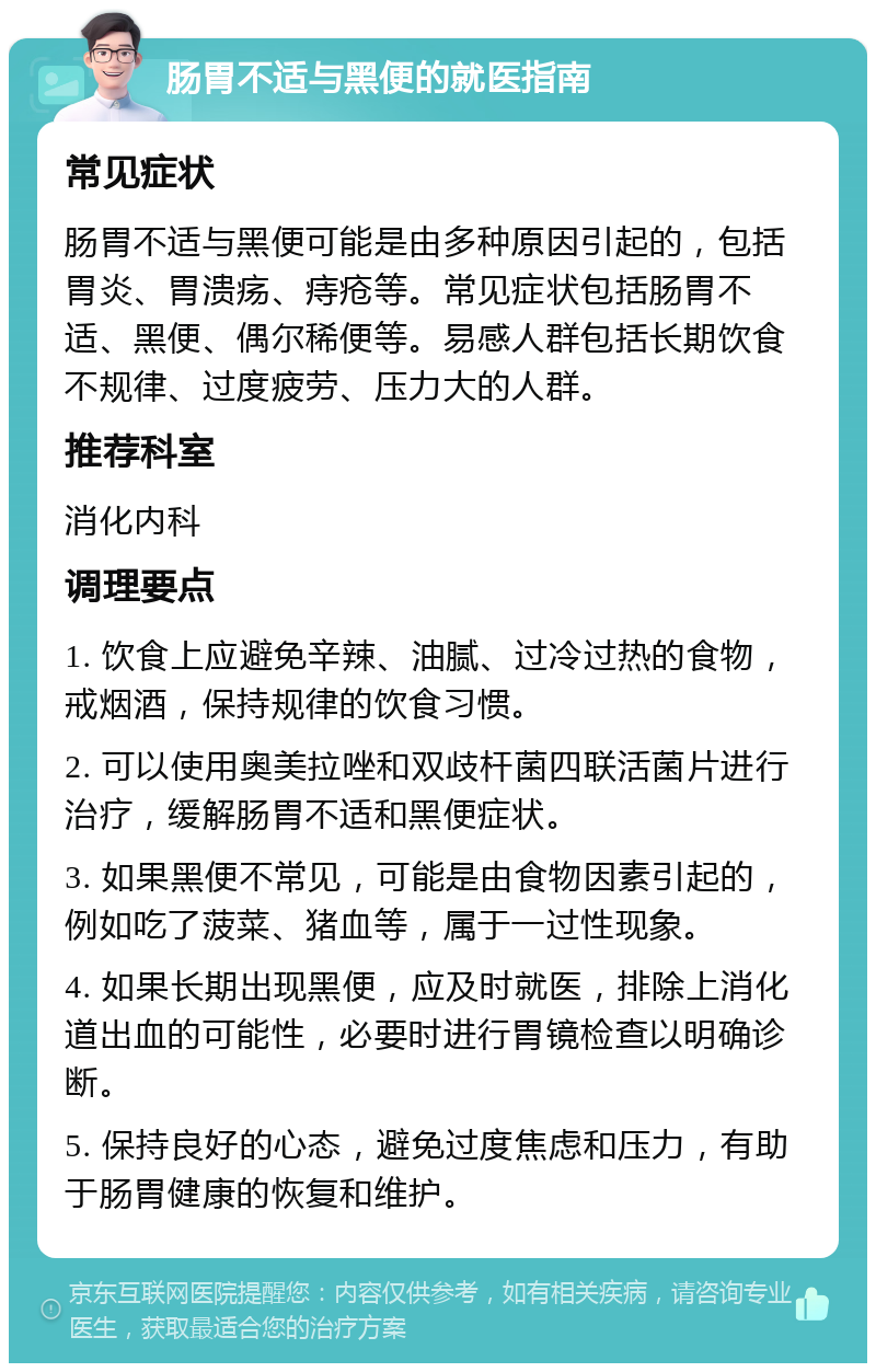 肠胃不适与黑便的就医指南 常见症状 肠胃不适与黑便可能是由多种原因引起的，包括胃炎、胃溃疡、痔疮等。常见症状包括肠胃不适、黑便、偶尔稀便等。易感人群包括长期饮食不规律、过度疲劳、压力大的人群。 推荐科室 消化内科 调理要点 1. 饮食上应避免辛辣、油腻、过冷过热的食物，戒烟酒，保持规律的饮食习惯。 2. 可以使用奥美拉唑和双歧杆菌四联活菌片进行治疗，缓解肠胃不适和黑便症状。 3. 如果黑便不常见，可能是由食物因素引起的，例如吃了菠菜、猪血等，属于一过性现象。 4. 如果长期出现黑便，应及时就医，排除上消化道出血的可能性，必要时进行胃镜检查以明确诊断。 5. 保持良好的心态，避免过度焦虑和压力，有助于肠胃健康的恢复和维护。