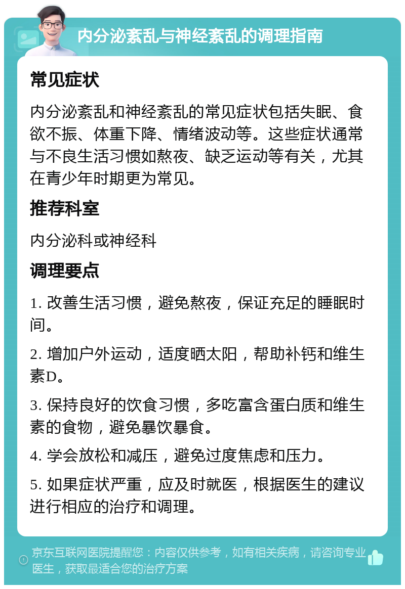 内分泌紊乱与神经紊乱的调理指南 常见症状 内分泌紊乱和神经紊乱的常见症状包括失眠、食欲不振、体重下降、情绪波动等。这些症状通常与不良生活习惯如熬夜、缺乏运动等有关，尤其在青少年时期更为常见。 推荐科室 内分泌科或神经科 调理要点 1. 改善生活习惯，避免熬夜，保证充足的睡眠时间。 2. 增加户外运动，适度晒太阳，帮助补钙和维生素D。 3. 保持良好的饮食习惯，多吃富含蛋白质和维生素的食物，避免暴饮暴食。 4. 学会放松和减压，避免过度焦虑和压力。 5. 如果症状严重，应及时就医，根据医生的建议进行相应的治疗和调理。