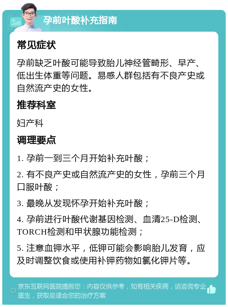 孕前叶酸补充指南 常见症状 孕前缺乏叶酸可能导致胎儿神经管畸形、早产、低出生体重等问题。易感人群包括有不良产史或自然流产史的女性。 推荐科室 妇产科 调理要点 1. 孕前一到三个月开始补充叶酸； 2. 有不良产史或自然流产史的女性，孕前三个月口服叶酸； 3. 最晚从发现怀孕开始补充叶酸； 4. 孕前进行叶酸代谢基因检测、血清25-D检测、TORCH检测和甲状腺功能检测； 5. 注意血钾水平，低钾可能会影响胎儿发育，应及时调整饮食或使用补钾药物如氯化钾片等。