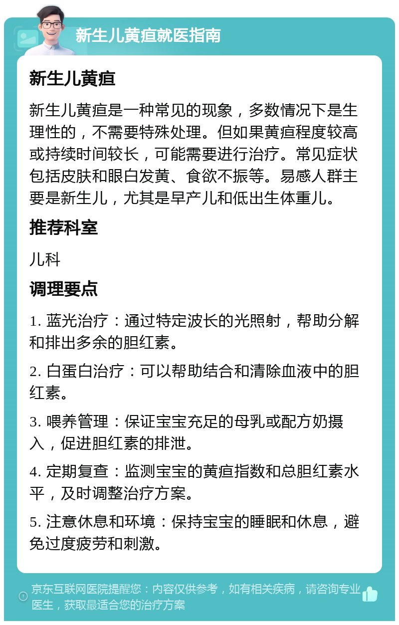 新生儿黄疸就医指南 新生儿黄疸 新生儿黄疸是一种常见的现象，多数情况下是生理性的，不需要特殊处理。但如果黄疸程度较高或持续时间较长，可能需要进行治疗。常见症状包括皮肤和眼白发黄、食欲不振等。易感人群主要是新生儿，尤其是早产儿和低出生体重儿。 推荐科室 儿科 调理要点 1. 蓝光治疗：通过特定波长的光照射，帮助分解和排出多余的胆红素。 2. 白蛋白治疗：可以帮助结合和清除血液中的胆红素。 3. 喂养管理：保证宝宝充足的母乳或配方奶摄入，促进胆红素的排泄。 4. 定期复查：监测宝宝的黄疸指数和总胆红素水平，及时调整治疗方案。 5. 注意休息和环境：保持宝宝的睡眠和休息，避免过度疲劳和刺激。