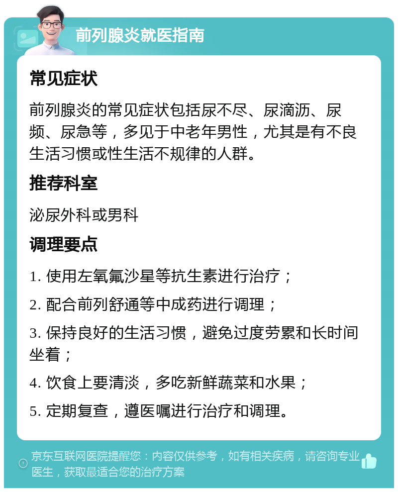 前列腺炎就医指南 常见症状 前列腺炎的常见症状包括尿不尽、尿滴沥、尿频、尿急等，多见于中老年男性，尤其是有不良生活习惯或性生活不规律的人群。 推荐科室 泌尿外科或男科 调理要点 1. 使用左氧氟沙星等抗生素进行治疗； 2. 配合前列舒通等中成药进行调理； 3. 保持良好的生活习惯，避免过度劳累和长时间坐着； 4. 饮食上要清淡，多吃新鲜蔬菜和水果； 5. 定期复查，遵医嘱进行治疗和调理。