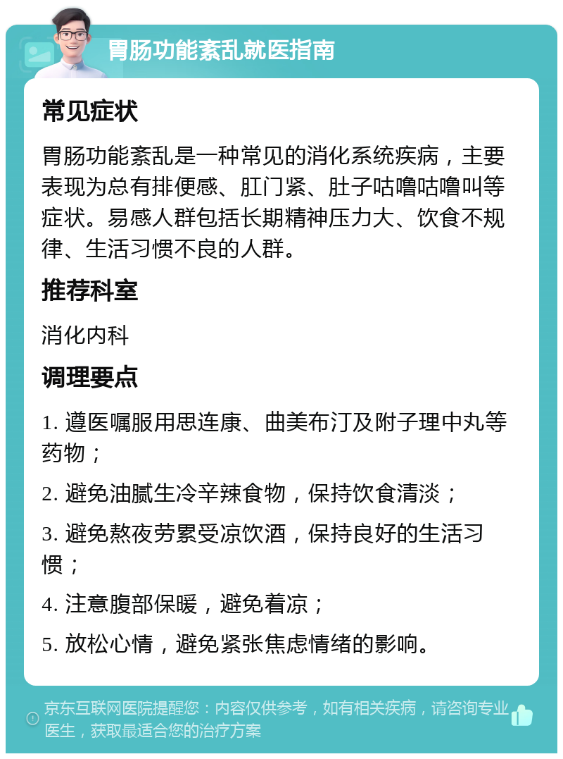 胃肠功能紊乱就医指南 常见症状 胃肠功能紊乱是一种常见的消化系统疾病，主要表现为总有排便感、肛门紧、肚子咕噜咕噜叫等症状。易感人群包括长期精神压力大、饮食不规律、生活习惯不良的人群。 推荐科室 消化内科 调理要点 1. 遵医嘱服用思连康、曲美布汀及附子理中丸等药物； 2. 避免油腻生冷辛辣食物，保持饮食清淡； 3. 避免熬夜劳累受凉饮酒，保持良好的生活习惯； 4. 注意腹部保暖，避免着凉； 5. 放松心情，避免紧张焦虑情绪的影响。