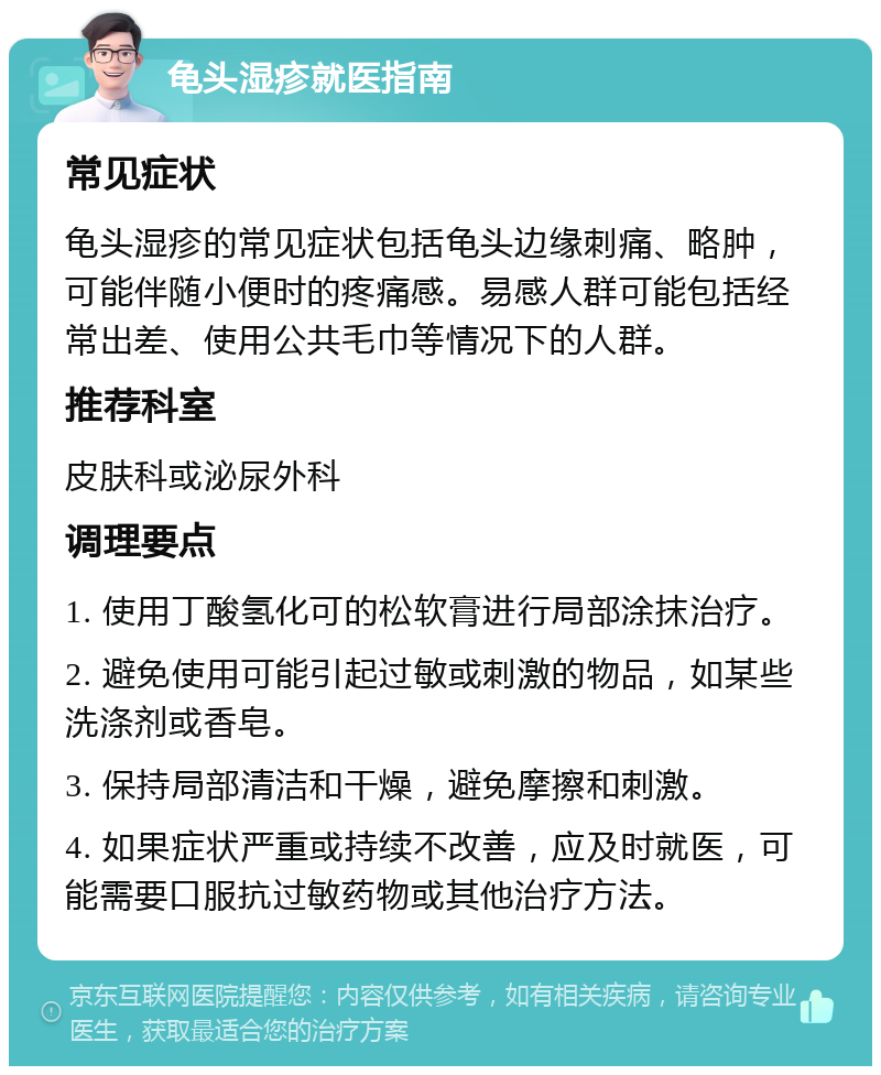 龟头湿疹就医指南 常见症状 龟头湿疹的常见症状包括龟头边缘刺痛、略肿，可能伴随小便时的疼痛感。易感人群可能包括经常出差、使用公共毛巾等情况下的人群。 推荐科室 皮肤科或泌尿外科 调理要点 1. 使用丁酸氢化可的松软膏进行局部涂抹治疗。 2. 避免使用可能引起过敏或刺激的物品，如某些洗涤剂或香皂。 3. 保持局部清洁和干燥，避免摩擦和刺激。 4. 如果症状严重或持续不改善，应及时就医，可能需要口服抗过敏药物或其他治疗方法。