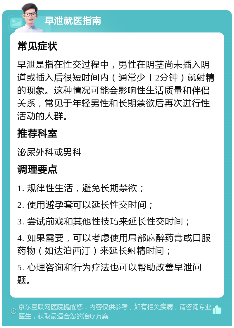 早泄就医指南 常见症状 早泄是指在性交过程中，男性在阴茎尚未插入阴道或插入后很短时间内（通常少于2分钟）就射精的现象。这种情况可能会影响性生活质量和伴侣关系，常见于年轻男性和长期禁欲后再次进行性活动的人群。 推荐科室 泌尿外科或男科 调理要点 1. 规律性生活，避免长期禁欲； 2. 使用避孕套可以延长性交时间； 3. 尝试前戏和其他性技巧来延长性交时间； 4. 如果需要，可以考虑使用局部麻醉药膏或口服药物（如达泊西汀）来延长射精时间； 5. 心理咨询和行为疗法也可以帮助改善早泄问题。