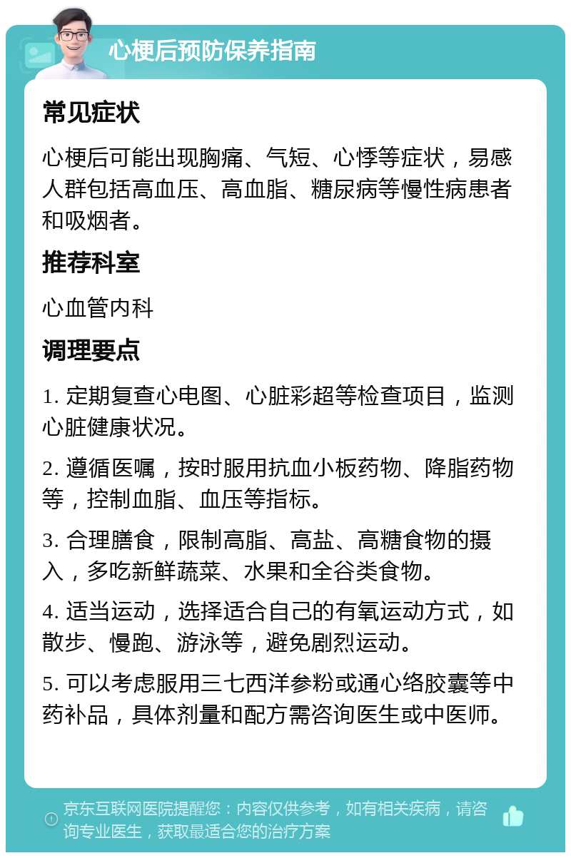 心梗后预防保养指南 常见症状 心梗后可能出现胸痛、气短、心悸等症状，易感人群包括高血压、高血脂、糖尿病等慢性病患者和吸烟者。 推荐科室 心血管内科 调理要点 1. 定期复查心电图、心脏彩超等检查项目，监测心脏健康状况。 2. 遵循医嘱，按时服用抗血小板药物、降脂药物等，控制血脂、血压等指标。 3. 合理膳食，限制高脂、高盐、高糖食物的摄入，多吃新鲜蔬菜、水果和全谷类食物。 4. 适当运动，选择适合自己的有氧运动方式，如散步、慢跑、游泳等，避免剧烈运动。 5. 可以考虑服用三七西洋参粉或通心络胶囊等中药补品，具体剂量和配方需咨询医生或中医师。