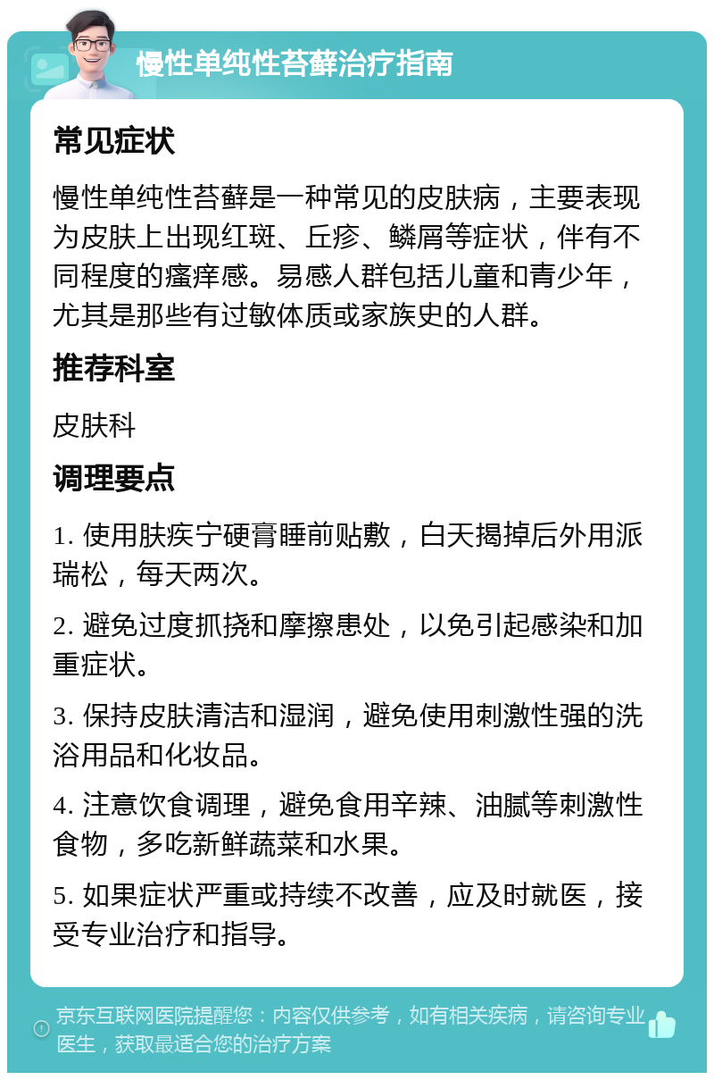 慢性单纯性苔藓治疗指南 常见症状 慢性单纯性苔藓是一种常见的皮肤病，主要表现为皮肤上出现红斑、丘疹、鳞屑等症状，伴有不同程度的瘙痒感。易感人群包括儿童和青少年，尤其是那些有过敏体质或家族史的人群。 推荐科室 皮肤科 调理要点 1. 使用肤疾宁硬膏睡前贴敷，白天揭掉后外用派瑞松，每天两次。 2. 避免过度抓挠和摩擦患处，以免引起感染和加重症状。 3. 保持皮肤清洁和湿润，避免使用刺激性强的洗浴用品和化妆品。 4. 注意饮食调理，避免食用辛辣、油腻等刺激性食物，多吃新鲜蔬菜和水果。 5. 如果症状严重或持续不改善，应及时就医，接受专业治疗和指导。