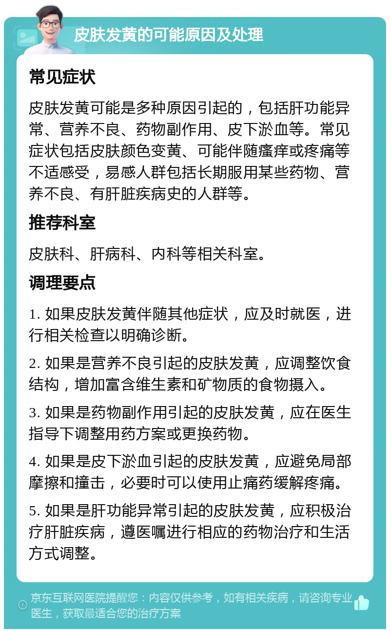 皮肤发黄的可能原因及处理 常见症状 皮肤发黄可能是多种原因引起的，包括肝功能异常、营养不良、药物副作用、皮下淤血等。常见症状包括皮肤颜色变黄、可能伴随瘙痒或疼痛等不适感受，易感人群包括长期服用某些药物、营养不良、有肝脏疾病史的人群等。 推荐科室 皮肤科、肝病科、内科等相关科室。 调理要点 1. 如果皮肤发黄伴随其他症状，应及时就医，进行相关检查以明确诊断。 2. 如果是营养不良引起的皮肤发黄，应调整饮食结构，增加富含维生素和矿物质的食物摄入。 3. 如果是药物副作用引起的皮肤发黄，应在医生指导下调整用药方案或更换药物。 4. 如果是皮下淤血引起的皮肤发黄，应避免局部摩擦和撞击，必要时可以使用止痛药缓解疼痛。 5. 如果是肝功能异常引起的皮肤发黄，应积极治疗肝脏疾病，遵医嘱进行相应的药物治疗和生活方式调整。