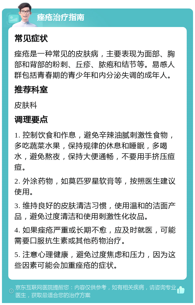 痤疮治疗指南 常见症状 痤疮是一种常见的皮肤病，主要表现为面部、胸部和背部的粉刺、丘疹、脓疱和结节等。易感人群包括青春期的青少年和内分泌失调的成年人。 推荐科室 皮肤科 调理要点 1. 控制饮食和作息，避免辛辣油腻刺激性食物，多吃蔬菜水果，保持规律的休息和睡眠，多喝水，避免熬夜，保持大便通畅，不要用手挤压痘痘。 2. 外涂药物，如莫匹罗星软膏等，按照医生建议使用。 3. 维持良好的皮肤清洁习惯，使用温和的洁面产品，避免过度清洁和使用刺激性化妆品。 4. 如果痤疮严重或长期不愈，应及时就医，可能需要口服抗生素或其他药物治疗。 5. 注意心理健康，避免过度焦虑和压力，因为这些因素可能会加重痤疮的症状。