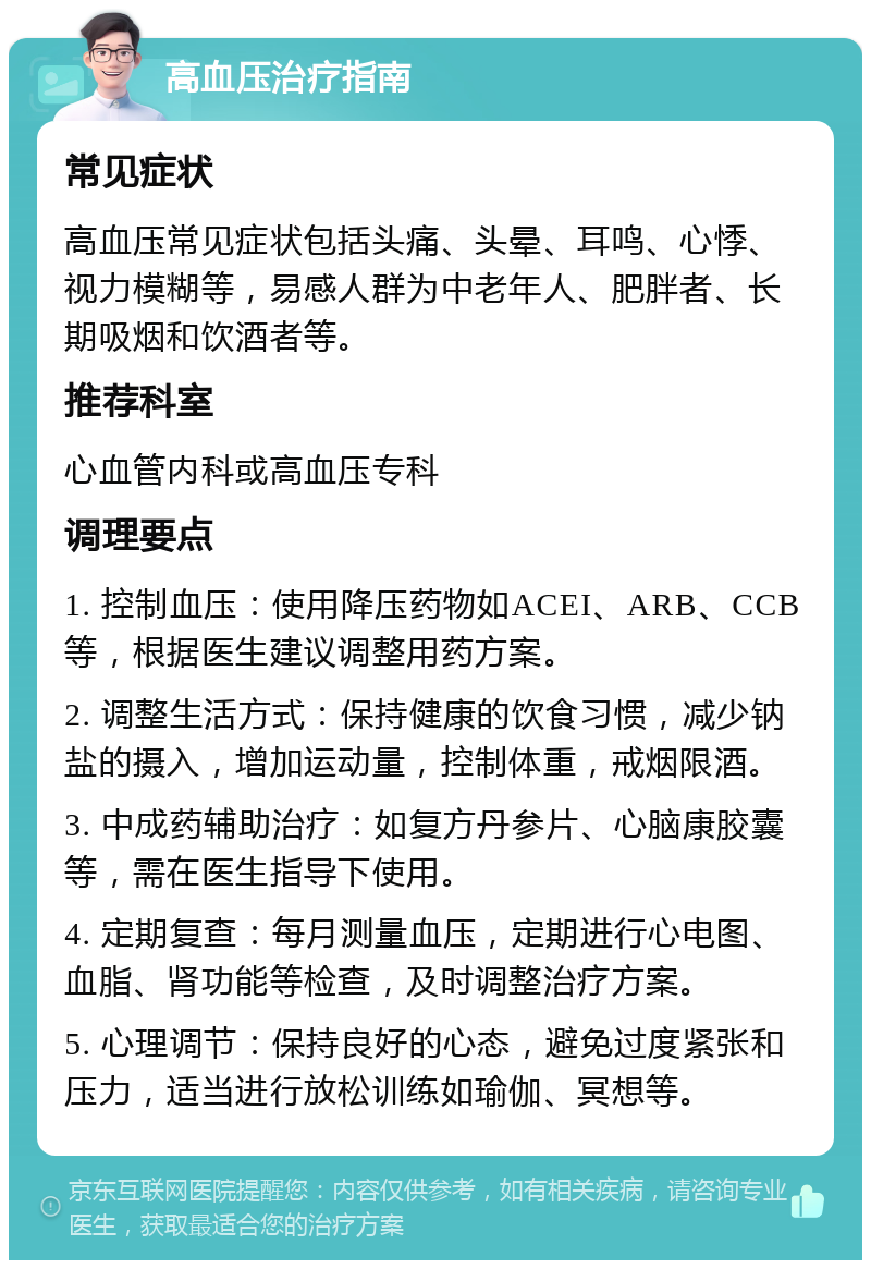 高血压治疗指南 常见症状 高血压常见症状包括头痛、头晕、耳鸣、心悸、视力模糊等，易感人群为中老年人、肥胖者、长期吸烟和饮酒者等。 推荐科室 心血管内科或高血压专科 调理要点 1. 控制血压：使用降压药物如ACEI、ARB、CCB等，根据医生建议调整用药方案。 2. 调整生活方式：保持健康的饮食习惯，减少钠盐的摄入，增加运动量，控制体重，戒烟限酒。 3. 中成药辅助治疗：如复方丹参片、心脑康胶囊等，需在医生指导下使用。 4. 定期复查：每月测量血压，定期进行心电图、血脂、肾功能等检查，及时调整治疗方案。 5. 心理调节：保持良好的心态，避免过度紧张和压力，适当进行放松训练如瑜伽、冥想等。