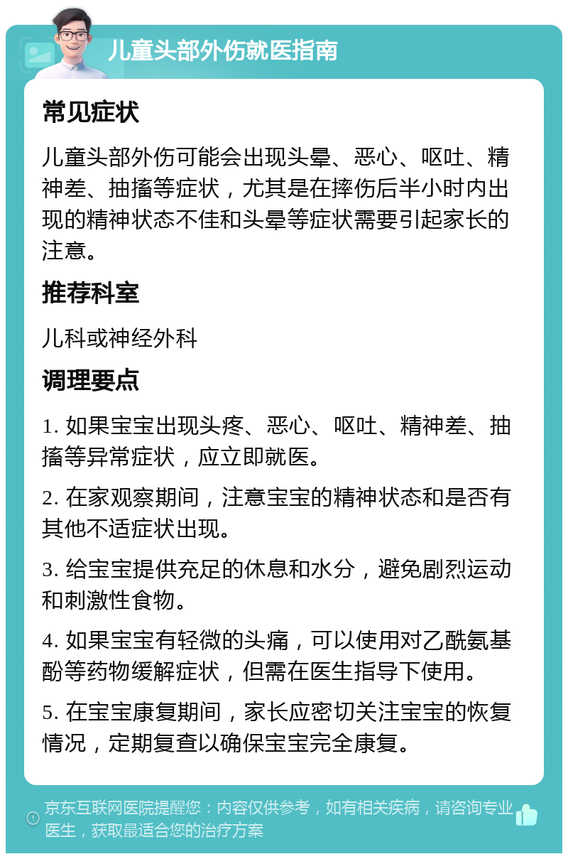 儿童头部外伤就医指南 常见症状 儿童头部外伤可能会出现头晕、恶心、呕吐、精神差、抽搐等症状，尤其是在摔伤后半小时内出现的精神状态不佳和头晕等症状需要引起家长的注意。 推荐科室 儿科或神经外科 调理要点 1. 如果宝宝出现头疼、恶心、呕吐、精神差、抽搐等异常症状，应立即就医。 2. 在家观察期间，注意宝宝的精神状态和是否有其他不适症状出现。 3. 给宝宝提供充足的休息和水分，避免剧烈运动和刺激性食物。 4. 如果宝宝有轻微的头痛，可以使用对乙酰氨基酚等药物缓解症状，但需在医生指导下使用。 5. 在宝宝康复期间，家长应密切关注宝宝的恢复情况，定期复查以确保宝宝完全康复。