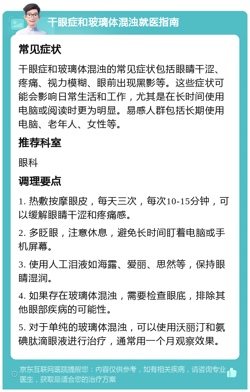 干眼症和玻璃体混浊就医指南 常见症状 干眼症和玻璃体混浊的常见症状包括眼睛干涩、疼痛、视力模糊、眼前出现黑影等。这些症状可能会影响日常生活和工作，尤其是在长时间使用电脑或阅读时更为明显。易感人群包括长期使用电脑、老年人、女性等。 推荐科室 眼科 调理要点 1. 热敷按摩眼皮，每天三次，每次10-15分钟，可以缓解眼睛干涩和疼痛感。 2. 多眨眼，注意休息，避免长时间盯着电脑或手机屏幕。 3. 使用人工泪液如海露、爱丽、思然等，保持眼睛湿润。 4. 如果存在玻璃体混浊，需要检查眼底，排除其他眼部疾病的可能性。 5. 对于单纯的玻璃体混浊，可以使用沃丽汀和氨碘肽滴眼液进行治疗，通常用一个月观察效果。