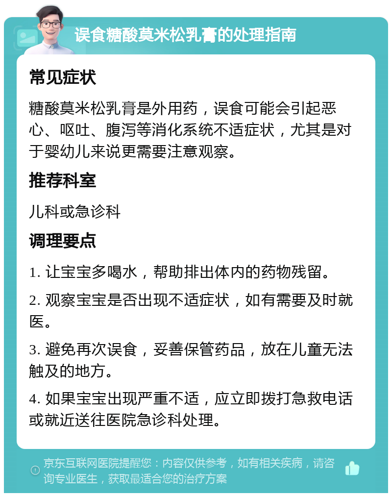 误食糖酸莫米松乳膏的处理指南 常见症状 糖酸莫米松乳膏是外用药，误食可能会引起恶心、呕吐、腹泻等消化系统不适症状，尤其是对于婴幼儿来说更需要注意观察。 推荐科室 儿科或急诊科 调理要点 1. 让宝宝多喝水，帮助排出体内的药物残留。 2. 观察宝宝是否出现不适症状，如有需要及时就医。 3. 避免再次误食，妥善保管药品，放在儿童无法触及的地方。 4. 如果宝宝出现严重不适，应立即拨打急救电话或就近送往医院急诊科处理。