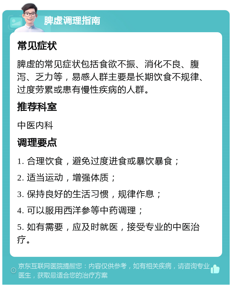 脾虚调理指南 常见症状 脾虚的常见症状包括食欲不振、消化不良、腹泻、乏力等，易感人群主要是长期饮食不规律、过度劳累或患有慢性疾病的人群。 推荐科室 中医内科 调理要点 1. 合理饮食，避免过度进食或暴饮暴食； 2. 适当运动，增强体质； 3. 保持良好的生活习惯，规律作息； 4. 可以服用西洋参等中药调理； 5. 如有需要，应及时就医，接受专业的中医治疗。