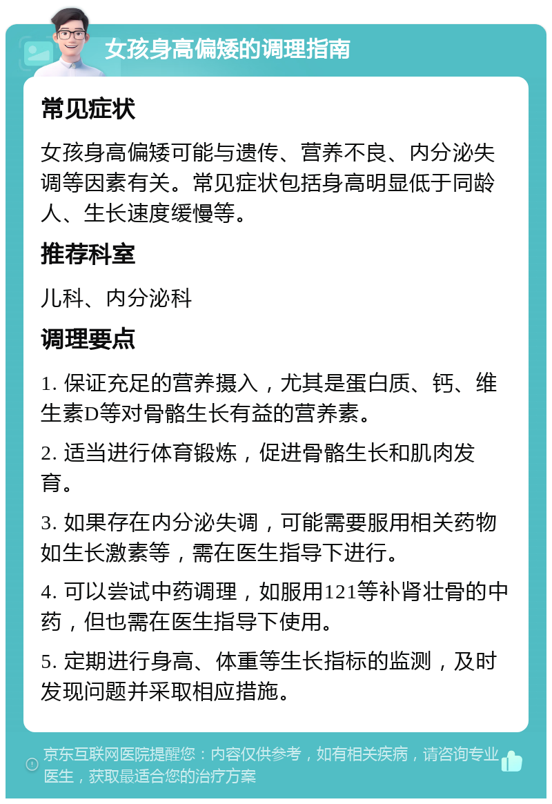 女孩身高偏矮的调理指南 常见症状 女孩身高偏矮可能与遗传、营养不良、内分泌失调等因素有关。常见症状包括身高明显低于同龄人、生长速度缓慢等。 推荐科室 儿科、内分泌科 调理要点 1. 保证充足的营养摄入，尤其是蛋白质、钙、维生素D等对骨骼生长有益的营养素。 2. 适当进行体育锻炼，促进骨骼生长和肌肉发育。 3. 如果存在内分泌失调，可能需要服用相关药物如生长激素等，需在医生指导下进行。 4. 可以尝试中药调理，如服用121等补肾壮骨的中药，但也需在医生指导下使用。 5. 定期进行身高、体重等生长指标的监测，及时发现问题并采取相应措施。