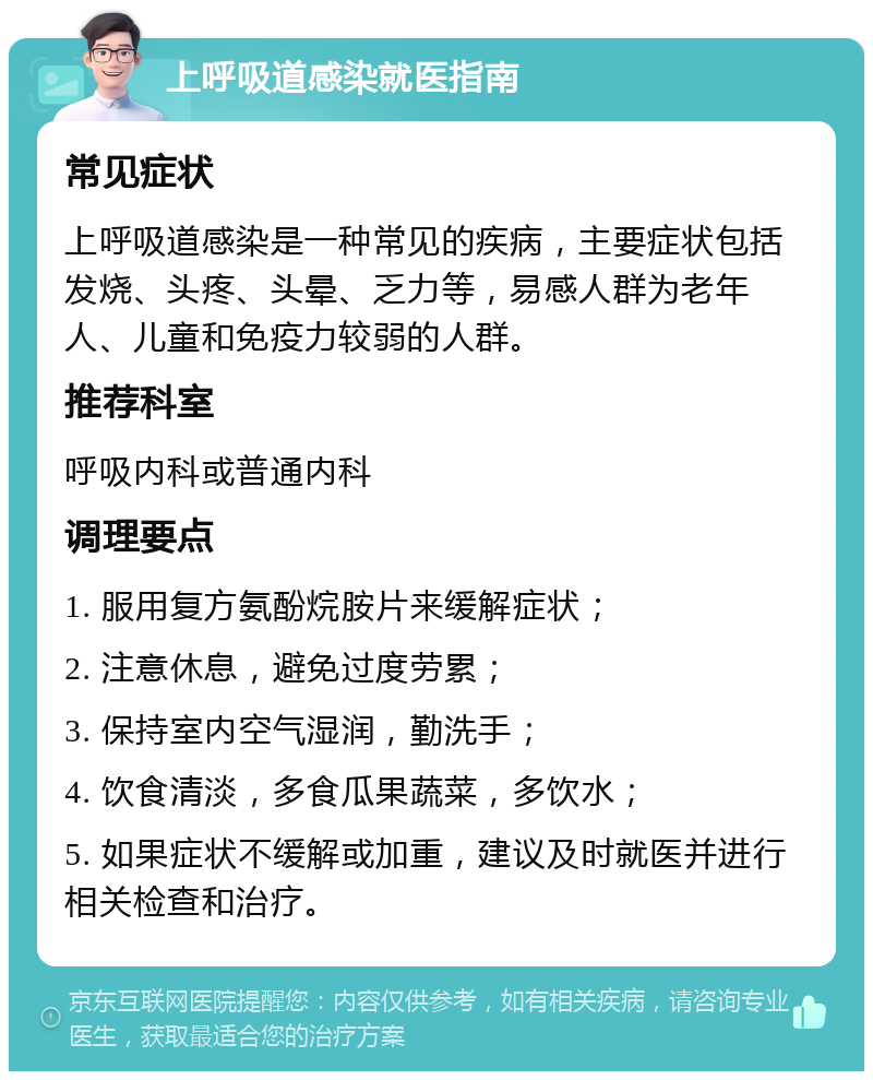 上呼吸道感染就医指南 常见症状 上呼吸道感染是一种常见的疾病，主要症状包括发烧、头疼、头晕、乏力等，易感人群为老年人、儿童和免疫力较弱的人群。 推荐科室 呼吸内科或普通内科 调理要点 1. 服用复方氨酚烷胺片来缓解症状； 2. 注意休息，避免过度劳累； 3. 保持室内空气湿润，勤洗手； 4. 饮食清淡，多食瓜果蔬菜，多饮水； 5. 如果症状不缓解或加重，建议及时就医并进行相关检查和治疗。