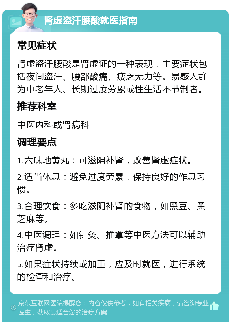 肾虚盗汗腰酸就医指南 常见症状 肾虚盗汗腰酸是肾虚证的一种表现，主要症状包括夜间盗汗、腰部酸痛、疲乏无力等。易感人群为中老年人、长期过度劳累或性生活不节制者。 推荐科室 中医内科或肾病科 调理要点 1.六味地黄丸：可滋阴补肾，改善肾虚症状。 2.适当休息：避免过度劳累，保持良好的作息习惯。 3.合理饮食：多吃滋阴补肾的食物，如黑豆、黑芝麻等。 4.中医调理：如针灸、推拿等中医方法可以辅助治疗肾虚。 5.如果症状持续或加重，应及时就医，进行系统的检查和治疗。