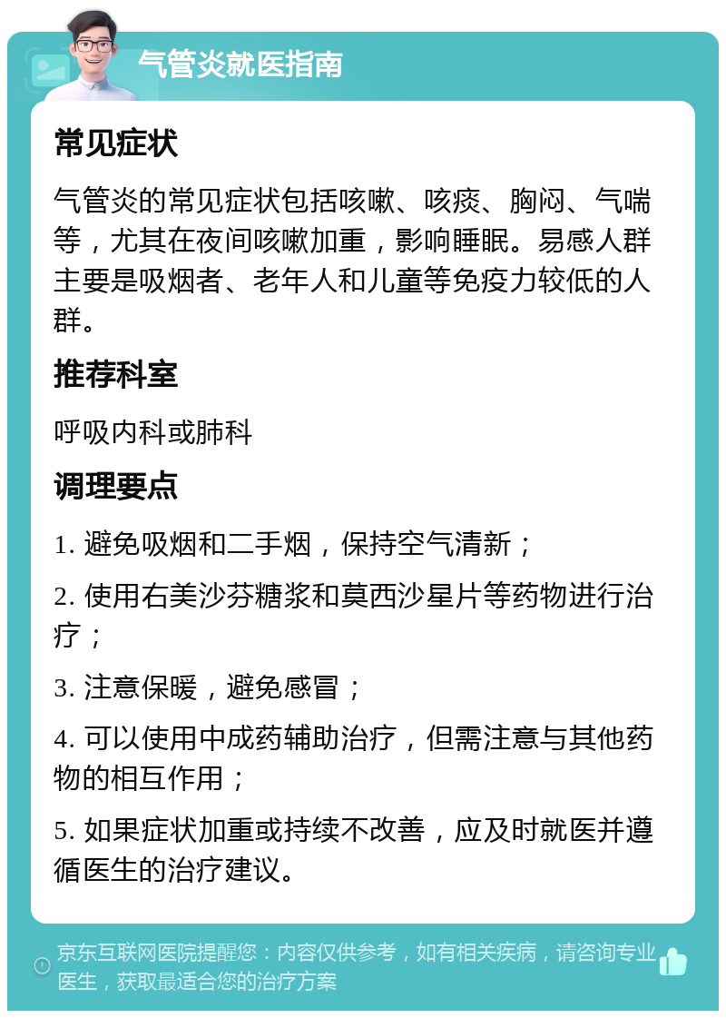 气管炎就医指南 常见症状 气管炎的常见症状包括咳嗽、咳痰、胸闷、气喘等，尤其在夜间咳嗽加重，影响睡眠。易感人群主要是吸烟者、老年人和儿童等免疫力较低的人群。 推荐科室 呼吸内科或肺科 调理要点 1. 避免吸烟和二手烟，保持空气清新； 2. 使用右美沙芬糖浆和莫西沙星片等药物进行治疗； 3. 注意保暖，避免感冒； 4. 可以使用中成药辅助治疗，但需注意与其他药物的相互作用； 5. 如果症状加重或持续不改善，应及时就医并遵循医生的治疗建议。