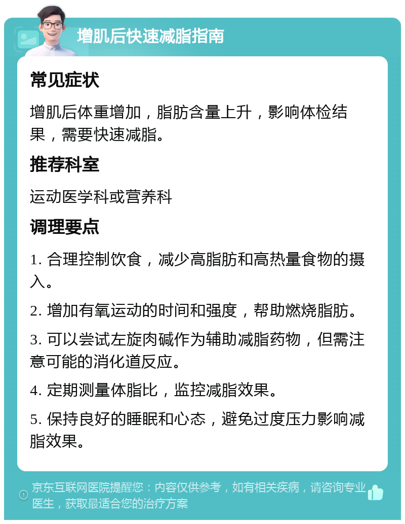 增肌后快速减脂指南 常见症状 增肌后体重增加，脂肪含量上升，影响体检结果，需要快速减脂。 推荐科室 运动医学科或营养科 调理要点 1. 合理控制饮食，减少高脂肪和高热量食物的摄入。 2. 增加有氧运动的时间和强度，帮助燃烧脂肪。 3. 可以尝试左旋肉碱作为辅助减脂药物，但需注意可能的消化道反应。 4. 定期测量体脂比，监控减脂效果。 5. 保持良好的睡眠和心态，避免过度压力影响减脂效果。