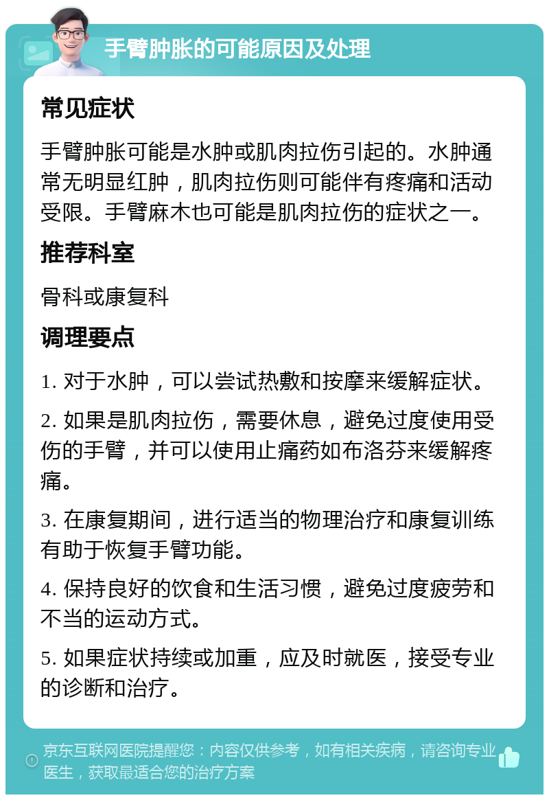 手臂肿胀的可能原因及处理 常见症状 手臂肿胀可能是水肿或肌肉拉伤引起的。水肿通常无明显红肿，肌肉拉伤则可能伴有疼痛和活动受限。手臂麻木也可能是肌肉拉伤的症状之一。 推荐科室 骨科或康复科 调理要点 1. 对于水肿，可以尝试热敷和按摩来缓解症状。 2. 如果是肌肉拉伤，需要休息，避免过度使用受伤的手臂，并可以使用止痛药如布洛芬来缓解疼痛。 3. 在康复期间，进行适当的物理治疗和康复训练有助于恢复手臂功能。 4. 保持良好的饮食和生活习惯，避免过度疲劳和不当的运动方式。 5. 如果症状持续或加重，应及时就医，接受专业的诊断和治疗。