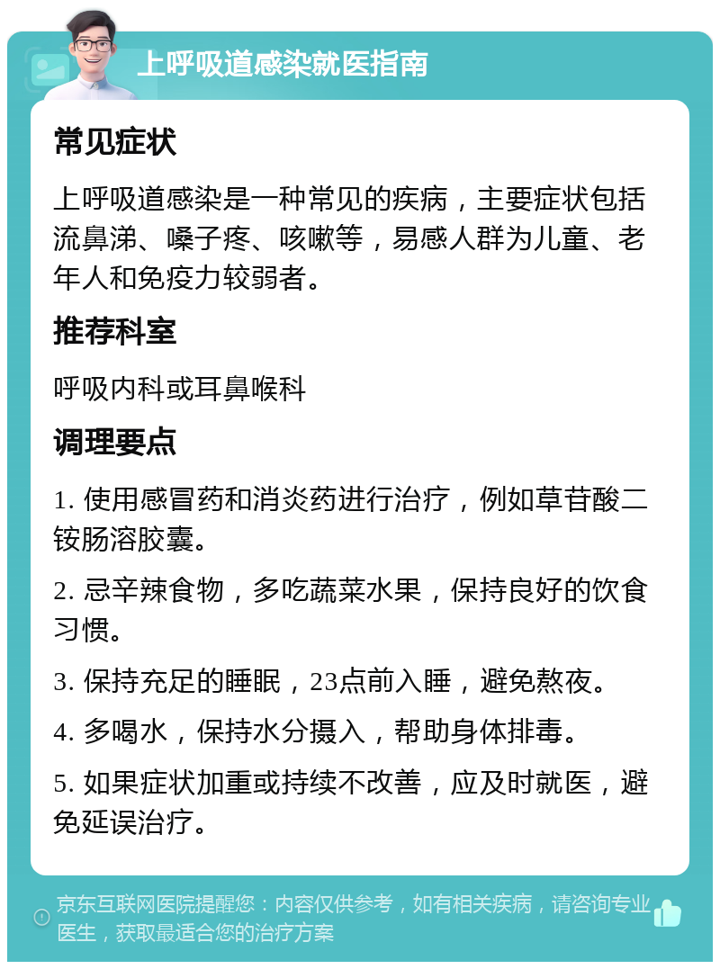 上呼吸道感染就医指南 常见症状 上呼吸道感染是一种常见的疾病，主要症状包括流鼻涕、嗓子疼、咳嗽等，易感人群为儿童、老年人和免疫力较弱者。 推荐科室 呼吸内科或耳鼻喉科 调理要点 1. 使用感冒药和消炎药进行治疗，例如草苷酸二铵肠溶胶囊。 2. 忌辛辣食物，多吃蔬菜水果，保持良好的饮食习惯。 3. 保持充足的睡眠，23点前入睡，避免熬夜。 4. 多喝水，保持水分摄入，帮助身体排毒。 5. 如果症状加重或持续不改善，应及时就医，避免延误治疗。