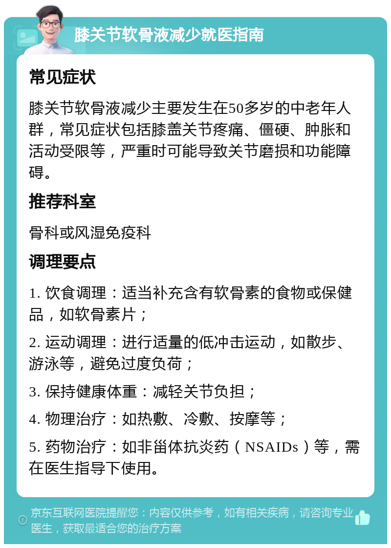 膝关节软骨液减少就医指南 常见症状 膝关节软骨液减少主要发生在50多岁的中老年人群，常见症状包括膝盖关节疼痛、僵硬、肿胀和活动受限等，严重时可能导致关节磨损和功能障碍。 推荐科室 骨科或风湿免疫科 调理要点 1. 饮食调理：适当补充含有软骨素的食物或保健品，如软骨素片； 2. 运动调理：进行适量的低冲击运动，如散步、游泳等，避免过度负荷； 3. 保持健康体重：减轻关节负担； 4. 物理治疗：如热敷、冷敷、按摩等； 5. 药物治疗：如非甾体抗炎药（NSAIDs）等，需在医生指导下使用。