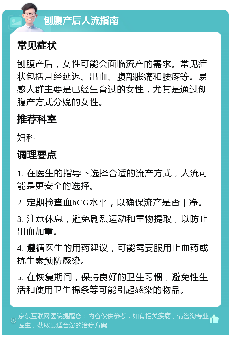 刨腹产后人流指南 常见症状 刨腹产后，女性可能会面临流产的需求。常见症状包括月经延迟、出血、腹部胀痛和腰疼等。易感人群主要是已经生育过的女性，尤其是通过刨腹产方式分娩的女性。 推荐科室 妇科 调理要点 1. 在医生的指导下选择合适的流产方式，人流可能是更安全的选择。 2. 定期检查血hCG水平，以确保流产是否干净。 3. 注意休息，避免剧烈运动和重物提取，以防止出血加重。 4. 遵循医生的用药建议，可能需要服用止血药或抗生素预防感染。 5. 在恢复期间，保持良好的卫生习惯，避免性生活和使用卫生棉条等可能引起感染的物品。