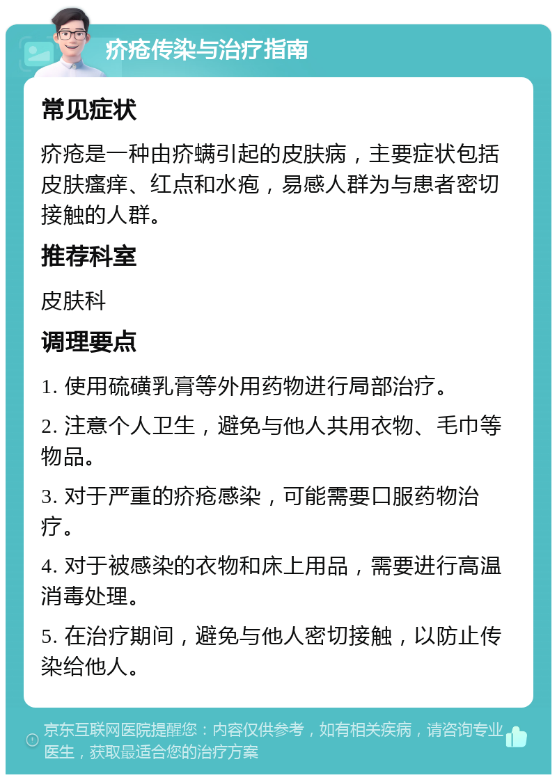 疥疮传染与治疗指南 常见症状 疥疮是一种由疥螨引起的皮肤病，主要症状包括皮肤瘙痒、红点和水疱，易感人群为与患者密切接触的人群。 推荐科室 皮肤科 调理要点 1. 使用硫磺乳膏等外用药物进行局部治疗。 2. 注意个人卫生，避免与他人共用衣物、毛巾等物品。 3. 对于严重的疥疮感染，可能需要口服药物治疗。 4. 对于被感染的衣物和床上用品，需要进行高温消毒处理。 5. 在治疗期间，避免与他人密切接触，以防止传染给他人。