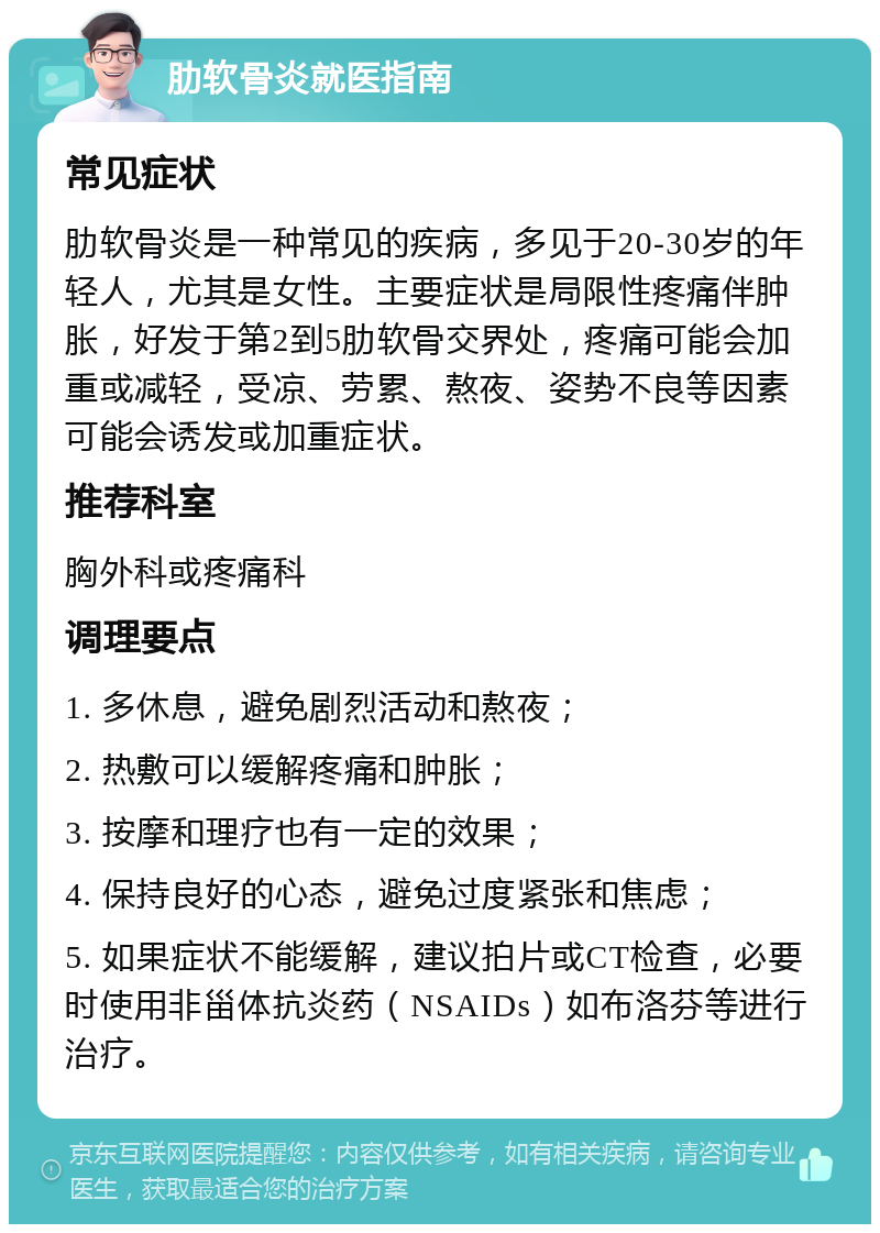 肋软骨炎就医指南 常见症状 肋软骨炎是一种常见的疾病，多见于20-30岁的年轻人，尤其是女性。主要症状是局限性疼痛伴肿胀，好发于第2到5肋软骨交界处，疼痛可能会加重或减轻，受凉、劳累、熬夜、姿势不良等因素可能会诱发或加重症状。 推荐科室 胸外科或疼痛科 调理要点 1. 多休息，避免剧烈活动和熬夜； 2. 热敷可以缓解疼痛和肿胀； 3. 按摩和理疗也有一定的效果； 4. 保持良好的心态，避免过度紧张和焦虑； 5. 如果症状不能缓解，建议拍片或CT检查，必要时使用非甾体抗炎药（NSAIDs）如布洛芬等进行治疗。