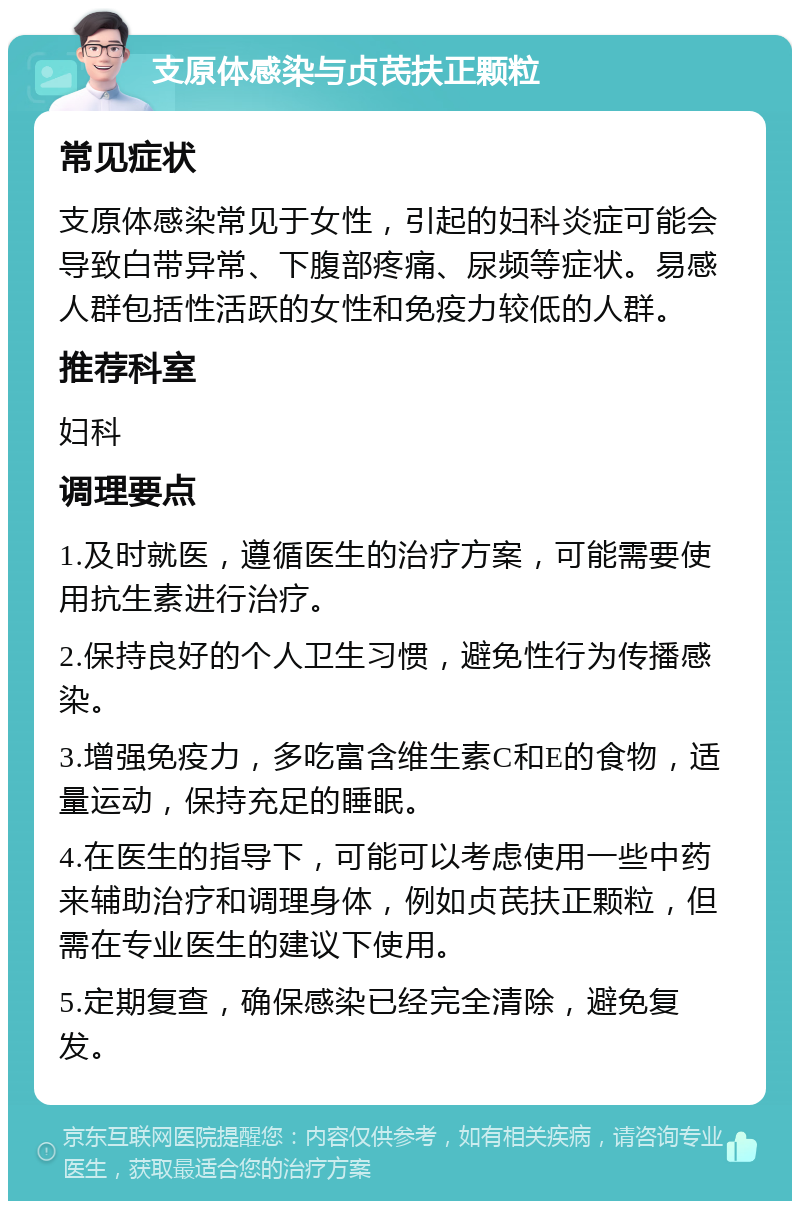 支原体感染与贞芪扶正颗粒 常见症状 支原体感染常见于女性，引起的妇科炎症可能会导致白带异常、下腹部疼痛、尿频等症状。易感人群包括性活跃的女性和免疫力较低的人群。 推荐科室 妇科 调理要点 1.及时就医，遵循医生的治疗方案，可能需要使用抗生素进行治疗。 2.保持良好的个人卫生习惯，避免性行为传播感染。 3.增强免疫力，多吃富含维生素C和E的食物，适量运动，保持充足的睡眠。 4.在医生的指导下，可能可以考虑使用一些中药来辅助治疗和调理身体，例如贞芪扶正颗粒，但需在专业医生的建议下使用。 5.定期复查，确保感染已经完全清除，避免复发。