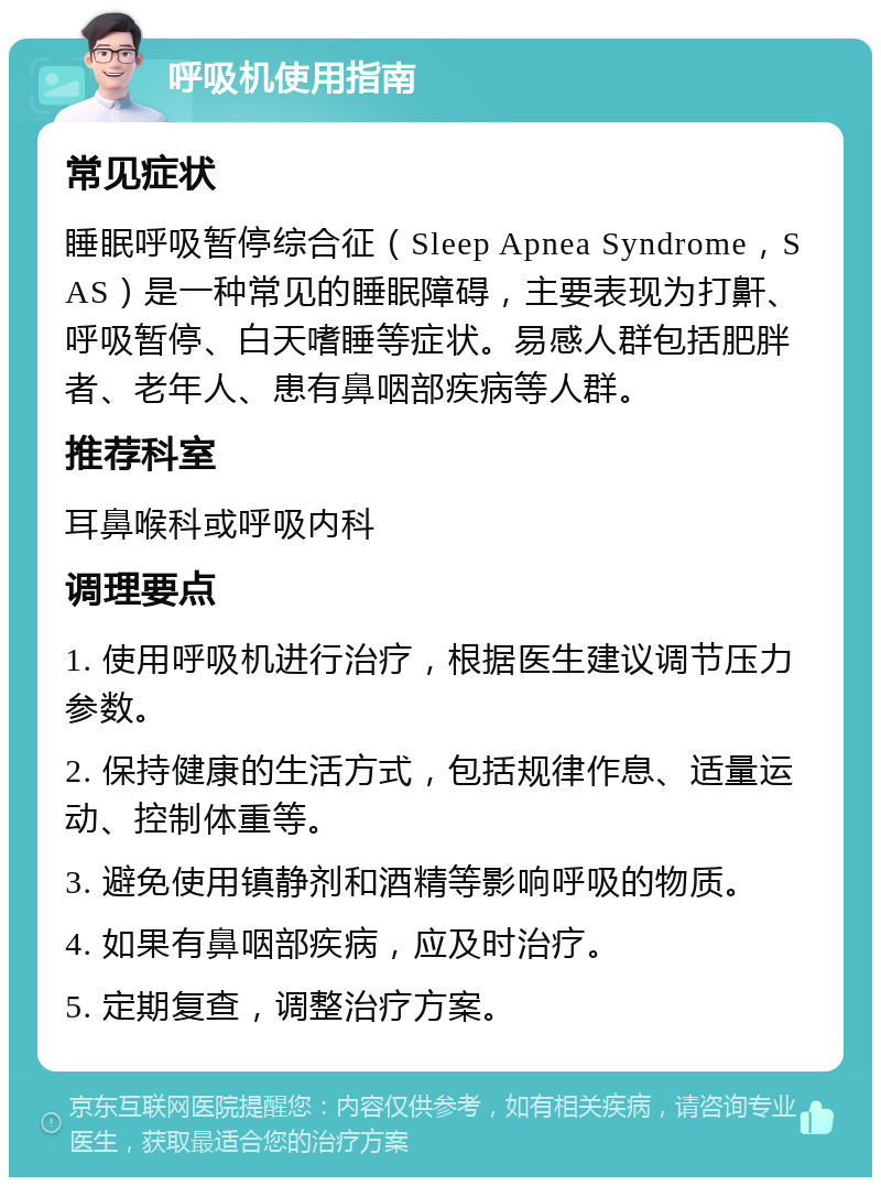 呼吸机使用指南 常见症状 睡眠呼吸暂停综合征（Sleep Apnea Syndrome，SAS）是一种常见的睡眠障碍，主要表现为打鼾、呼吸暂停、白天嗜睡等症状。易感人群包括肥胖者、老年人、患有鼻咽部疾病等人群。 推荐科室 耳鼻喉科或呼吸内科 调理要点 1. 使用呼吸机进行治疗，根据医生建议调节压力参数。 2. 保持健康的生活方式，包括规律作息、适量运动、控制体重等。 3. 避免使用镇静剂和酒精等影响呼吸的物质。 4. 如果有鼻咽部疾病，应及时治疗。 5. 定期复查，调整治疗方案。