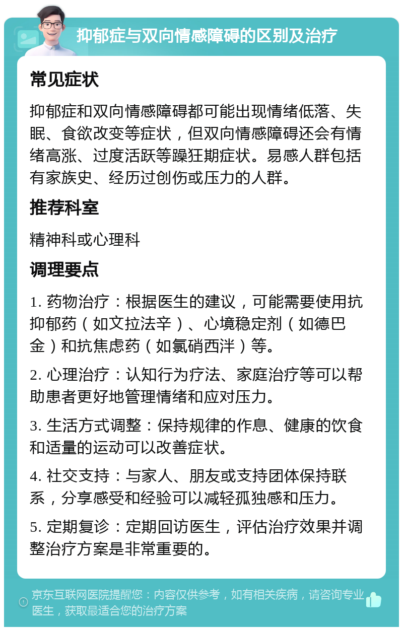 抑郁症与双向情感障碍的区别及治疗 常见症状 抑郁症和双向情感障碍都可能出现情绪低落、失眠、食欲改变等症状，但双向情感障碍还会有情绪高涨、过度活跃等躁狂期症状。易感人群包括有家族史、经历过创伤或压力的人群。 推荐科室 精神科或心理科 调理要点 1. 药物治疗：根据医生的建议，可能需要使用抗抑郁药（如文拉法辛）、心境稳定剂（如德巴金）和抗焦虑药（如氯硝西泮）等。 2. 心理治疗：认知行为疗法、家庭治疗等可以帮助患者更好地管理情绪和应对压力。 3. 生活方式调整：保持规律的作息、健康的饮食和适量的运动可以改善症状。 4. 社交支持：与家人、朋友或支持团体保持联系，分享感受和经验可以减轻孤独感和压力。 5. 定期复诊：定期回访医生，评估治疗效果并调整治疗方案是非常重要的。