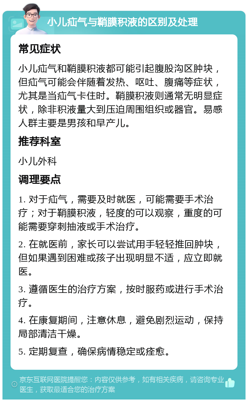 小儿疝气与鞘膜积液的区别及处理 常见症状 小儿疝气和鞘膜积液都可能引起腹股沟区肿块，但疝气可能会伴随着发热、呕吐、腹痛等症状，尤其是当疝气卡住时。鞘膜积液则通常无明显症状，除非积液量大到压迫周围组织或器官。易感人群主要是男孩和早产儿。 推荐科室 小儿外科 调理要点 1. 对于疝气，需要及时就医，可能需要手术治疗；对于鞘膜积液，轻度的可以观察，重度的可能需要穿刺抽液或手术治疗。 2. 在就医前，家长可以尝试用手轻轻推回肿块，但如果遇到困难或孩子出现明显不适，应立即就医。 3. 遵循医生的治疗方案，按时服药或进行手术治疗。 4. 在康复期间，注意休息，避免剧烈运动，保持局部清洁干燥。 5. 定期复查，确保病情稳定或痊愈。