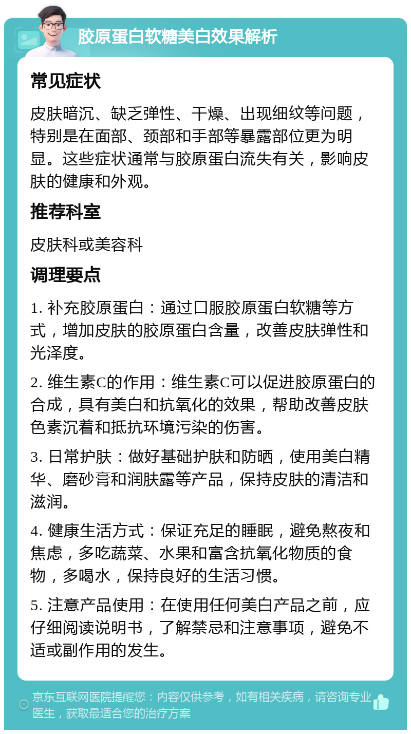 胶原蛋白软糖美白效果解析 常见症状 皮肤暗沉、缺乏弹性、干燥、出现细纹等问题，特别是在面部、颈部和手部等暴露部位更为明显。这些症状通常与胶原蛋白流失有关，影响皮肤的健康和外观。 推荐科室 皮肤科或美容科 调理要点 1. 补充胶原蛋白：通过口服胶原蛋白软糖等方式，增加皮肤的胶原蛋白含量，改善皮肤弹性和光泽度。 2. 维生素C的作用：维生素C可以促进胶原蛋白的合成，具有美白和抗氧化的效果，帮助改善皮肤色素沉着和抵抗环境污染的伤害。 3. 日常护肤：做好基础护肤和防晒，使用美白精华、磨砂膏和润肤露等产品，保持皮肤的清洁和滋润。 4. 健康生活方式：保证充足的睡眠，避免熬夜和焦虑，多吃蔬菜、水果和富含抗氧化物质的食物，多喝水，保持良好的生活习惯。 5. 注意产品使用：在使用任何美白产品之前，应仔细阅读说明书，了解禁忌和注意事项，避免不适或副作用的发生。