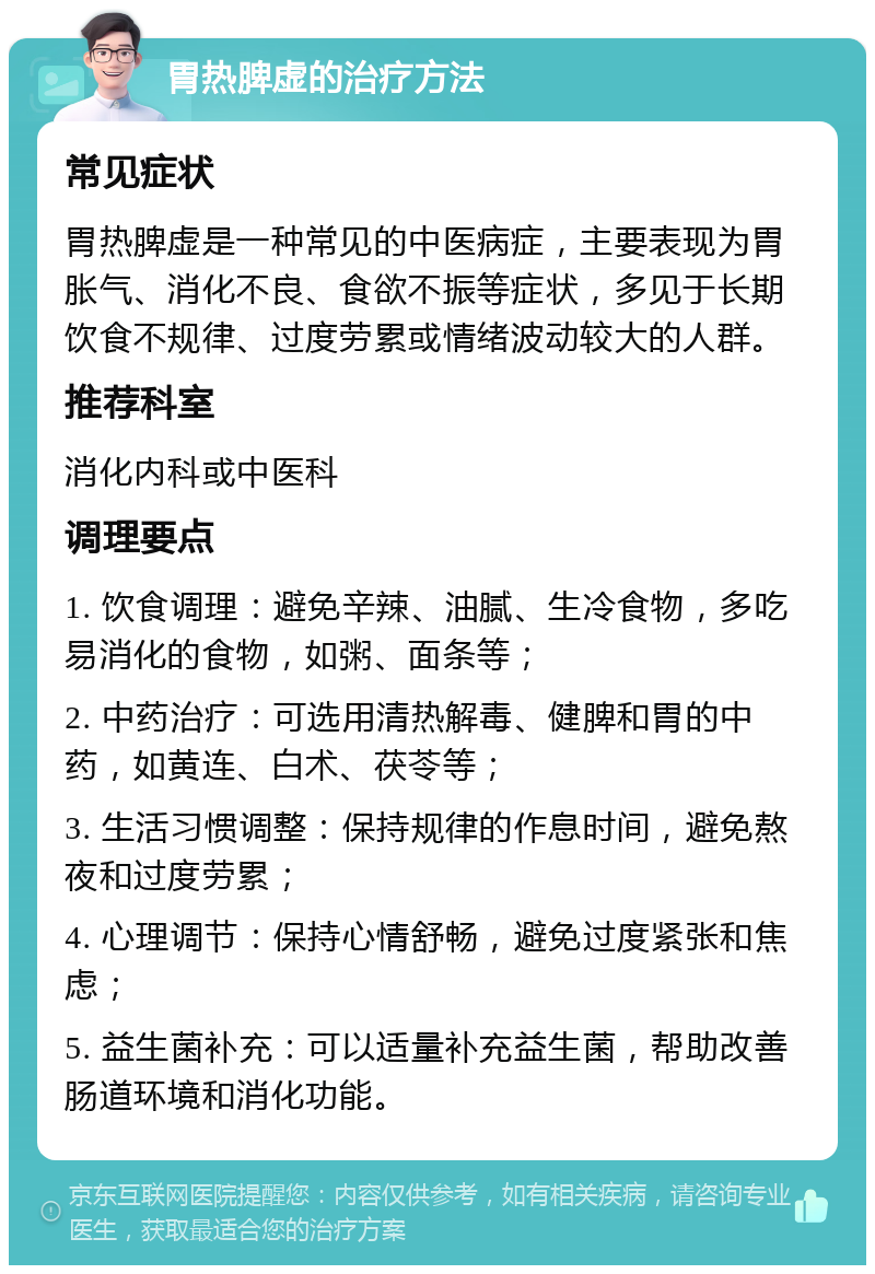 胃热脾虚的治疗方法 常见症状 胃热脾虚是一种常见的中医病症，主要表现为胃胀气、消化不良、食欲不振等症状，多见于长期饮食不规律、过度劳累或情绪波动较大的人群。 推荐科室 消化内科或中医科 调理要点 1. 饮食调理：避免辛辣、油腻、生冷食物，多吃易消化的食物，如粥、面条等； 2. 中药治疗：可选用清热解毒、健脾和胃的中药，如黄连、白术、茯苓等； 3. 生活习惯调整：保持规律的作息时间，避免熬夜和过度劳累； 4. 心理调节：保持心情舒畅，避免过度紧张和焦虑； 5. 益生菌补充：可以适量补充益生菌，帮助改善肠道环境和消化功能。