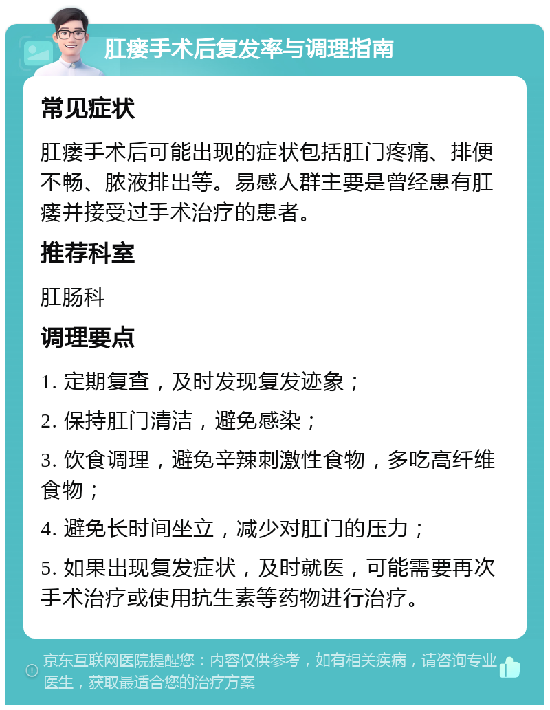 肛瘘手术后复发率与调理指南 常见症状 肛瘘手术后可能出现的症状包括肛门疼痛、排便不畅、脓液排出等。易感人群主要是曾经患有肛瘘并接受过手术治疗的患者。 推荐科室 肛肠科 调理要点 1. 定期复查，及时发现复发迹象； 2. 保持肛门清洁，避免感染； 3. 饮食调理，避免辛辣刺激性食物，多吃高纤维食物； 4. 避免长时间坐立，减少对肛门的压力； 5. 如果出现复发症状，及时就医，可能需要再次手术治疗或使用抗生素等药物进行治疗。