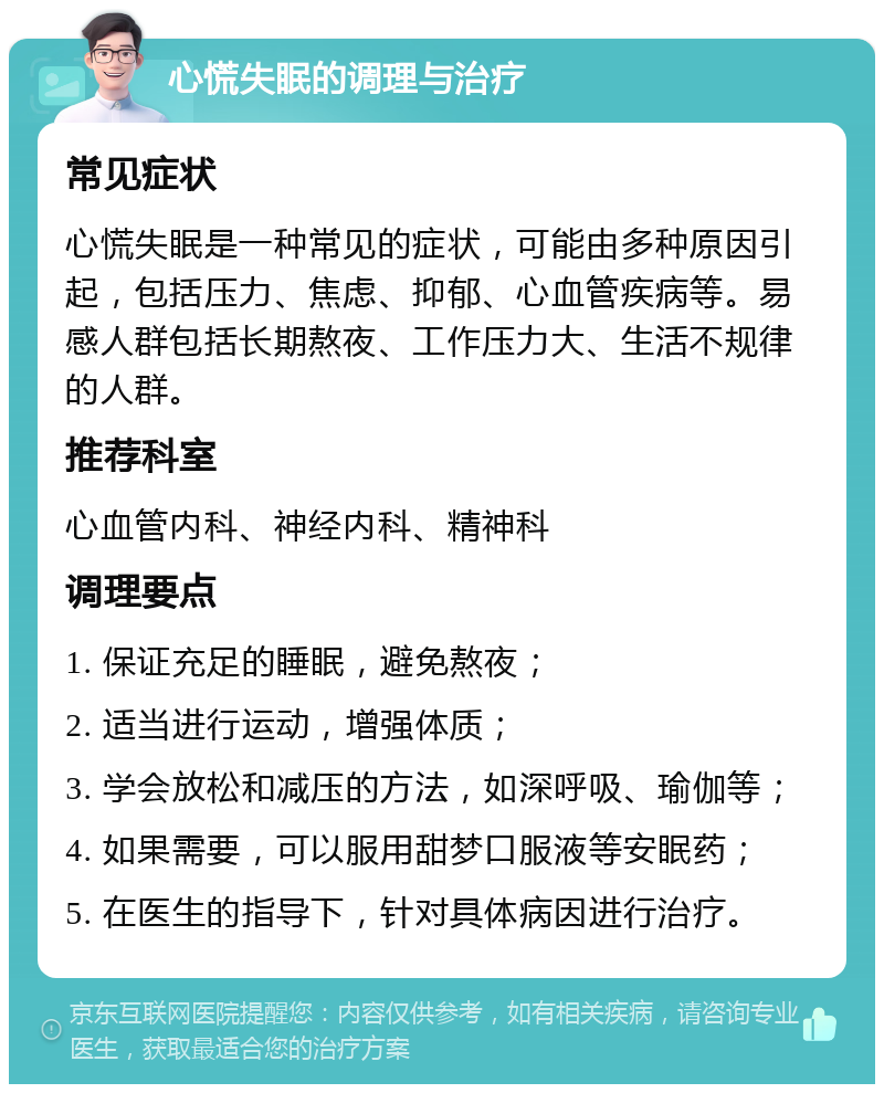 心慌失眠的调理与治疗 常见症状 心慌失眠是一种常见的症状，可能由多种原因引起，包括压力、焦虑、抑郁、心血管疾病等。易感人群包括长期熬夜、工作压力大、生活不规律的人群。 推荐科室 心血管内科、神经内科、精神科 调理要点 1. 保证充足的睡眠，避免熬夜； 2. 适当进行运动，增强体质； 3. 学会放松和减压的方法，如深呼吸、瑜伽等； 4. 如果需要，可以服用甜梦口服液等安眠药； 5. 在医生的指导下，针对具体病因进行治疗。