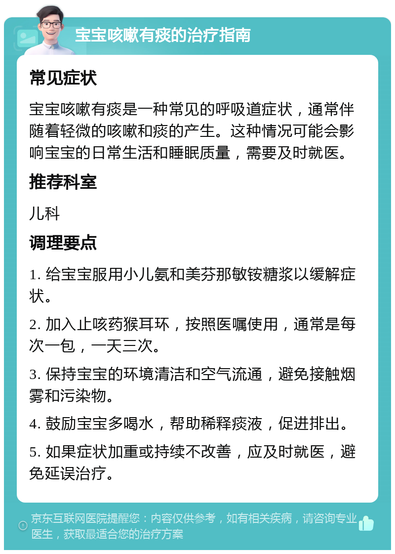 宝宝咳嗽有痰的治疗指南 常见症状 宝宝咳嗽有痰是一种常见的呼吸道症状，通常伴随着轻微的咳嗽和痰的产生。这种情况可能会影响宝宝的日常生活和睡眠质量，需要及时就医。 推荐科室 儿科 调理要点 1. 给宝宝服用小儿氨和美芬那敏铵糖浆以缓解症状。 2. 加入止咳药猴耳环，按照医嘱使用，通常是每次一包，一天三次。 3. 保持宝宝的环境清洁和空气流通，避免接触烟雾和污染物。 4. 鼓励宝宝多喝水，帮助稀释痰液，促进排出。 5. 如果症状加重或持续不改善，应及时就医，避免延误治疗。