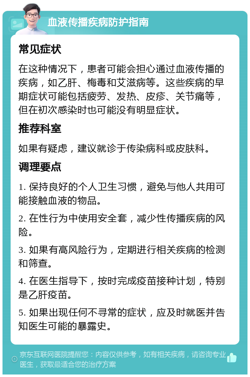 血液传播疾病防护指南 常见症状 在这种情况下，患者可能会担心通过血液传播的疾病，如乙肝、梅毒和艾滋病等。这些疾病的早期症状可能包括疲劳、发热、皮疹、关节痛等，但在初次感染时也可能没有明显症状。 推荐科室 如果有疑虑，建议就诊于传染病科或皮肤科。 调理要点 1. 保持良好的个人卫生习惯，避免与他人共用可能接触血液的物品。 2. 在性行为中使用安全套，减少性传播疾病的风险。 3. 如果有高风险行为，定期进行相关疾病的检测和筛查。 4. 在医生指导下，按时完成疫苗接种计划，特别是乙肝疫苗。 5. 如果出现任何不寻常的症状，应及时就医并告知医生可能的暴露史。