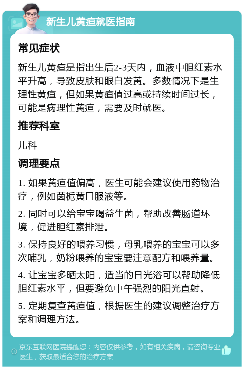 新生儿黄疸就医指南 常见症状 新生儿黄疸是指出生后2-3天内，血液中胆红素水平升高，导致皮肤和眼白发黄。多数情况下是生理性黄疸，但如果黄疸值过高或持续时间过长，可能是病理性黄疸，需要及时就医。 推荐科室 儿科 调理要点 1. 如果黄疸值偏高，医生可能会建议使用药物治疗，例如茵栀黄口服液等。 2. 同时可以给宝宝喝益生菌，帮助改善肠道环境，促进胆红素排泄。 3. 保持良好的喂养习惯，母乳喂养的宝宝可以多次哺乳，奶粉喂养的宝宝要注意配方和喂养量。 4. 让宝宝多晒太阳，适当的日光浴可以帮助降低胆红素水平，但要避免中午强烈的阳光直射。 5. 定期复查黄疸值，根据医生的建议调整治疗方案和调理方法。