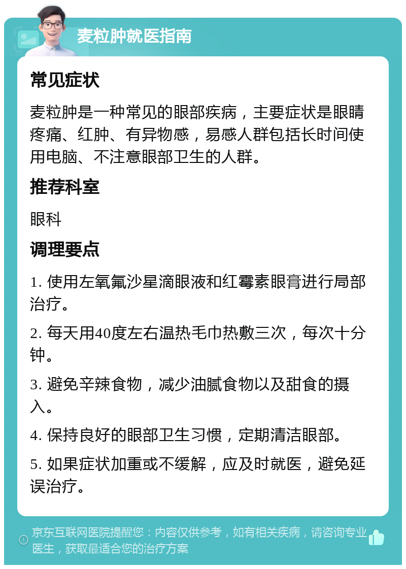 麦粒肿就医指南 常见症状 麦粒肿是一种常见的眼部疾病，主要症状是眼睛疼痛、红肿、有异物感，易感人群包括长时间使用电脑、不注意眼部卫生的人群。 推荐科室 眼科 调理要点 1. 使用左氧氟沙星滴眼液和红霉素眼膏进行局部治疗。 2. 每天用40度左右温热毛巾热敷三次，每次十分钟。 3. 避免辛辣食物，减少油腻食物以及甜食的摄入。 4. 保持良好的眼部卫生习惯，定期清洁眼部。 5. 如果症状加重或不缓解，应及时就医，避免延误治疗。