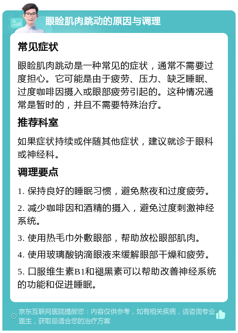 眼睑肌肉跳动的原因与调理 常见症状 眼睑肌肉跳动是一种常见的症状，通常不需要过度担心。它可能是由于疲劳、压力、缺乏睡眠、过度咖啡因摄入或眼部疲劳引起的。这种情况通常是暂时的，并且不需要特殊治疗。 推荐科室 如果症状持续或伴随其他症状，建议就诊于眼科或神经科。 调理要点 1. 保持良好的睡眠习惯，避免熬夜和过度疲劳。 2. 减少咖啡因和酒精的摄入，避免过度刺激神经系统。 3. 使用热毛巾外敷眼部，帮助放松眼部肌肉。 4. 使用玻璃酸钠滴眼液来缓解眼部干燥和疲劳。 5. 口服维生素B1和褪黑素可以帮助改善神经系统的功能和促进睡眠。